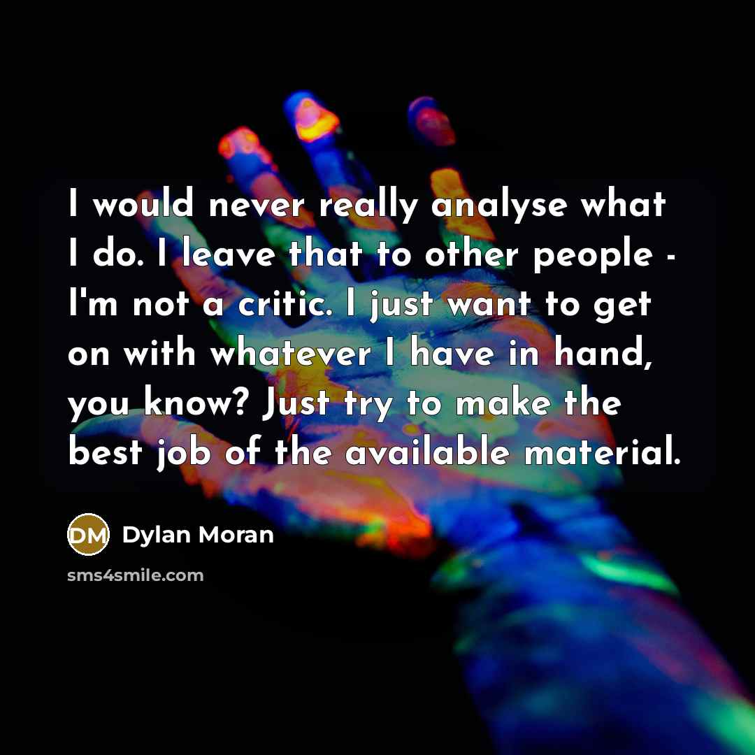 “I would never really analyse what I do. I leave that to other people - I'm not a critic. I just want to get on with whatever I have in hand, you know? Just try to make the best job of the available material.” quote by Dylan Moran