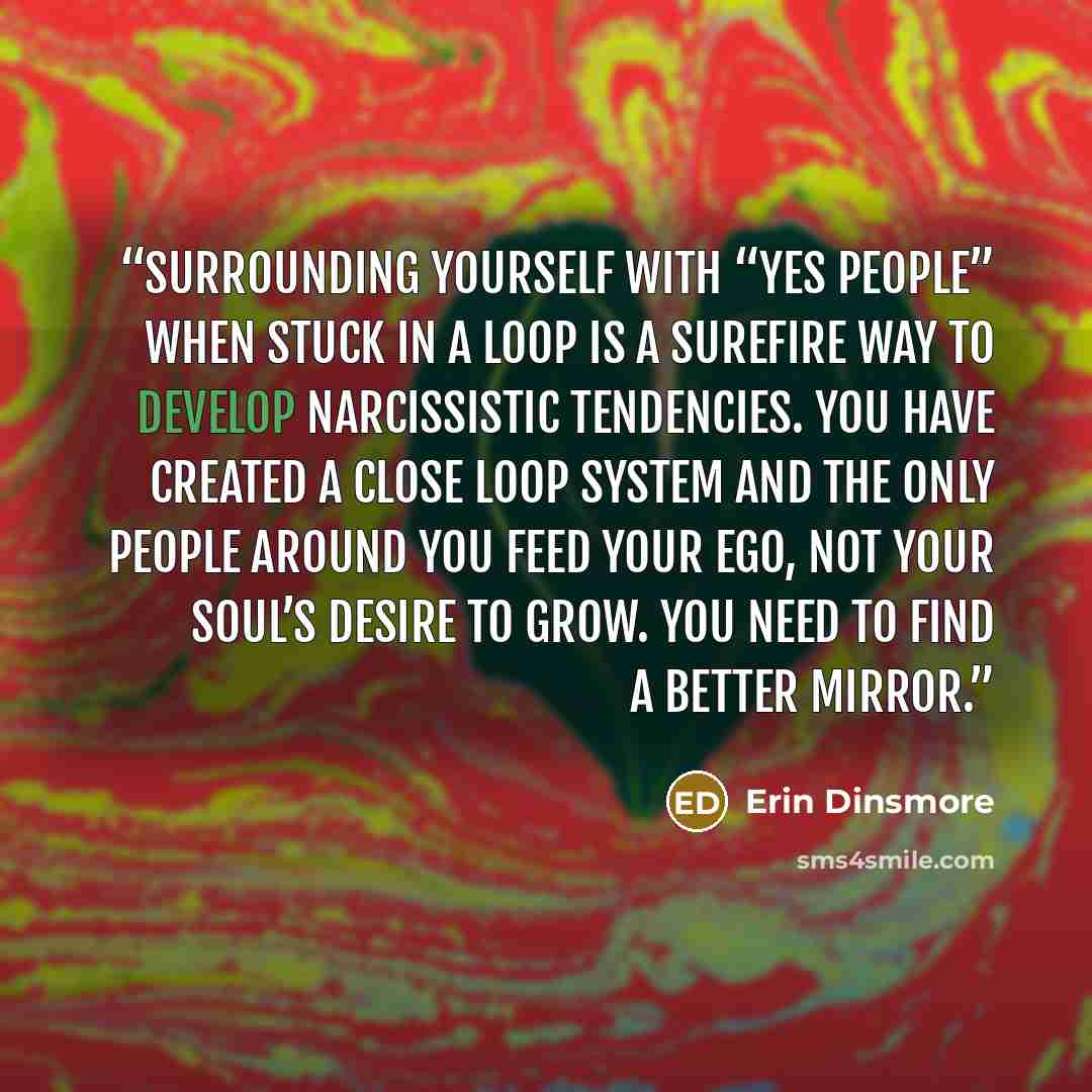 “Surrounding yourself with “yes people” when stuck in a Loop is a surefire way to develop narcissistic tendencies. You have created a close loop system and the only people around you feed your ego, not your soul’s desire to grow. You need to find a better mirror.” quote by Erin Dinsmore
