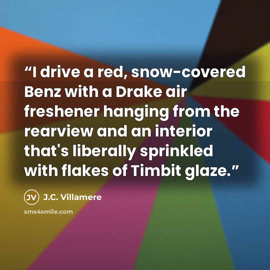 “I drive a red, snow-covered Benz with a Drake air freshener hanging from the rearview and an interior that's liberally sprinkled with flakes of Timbit glaze.” quote by J.C. Villamere