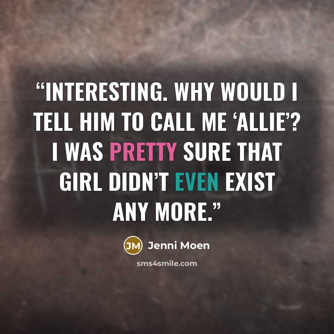 “Interesting. Why would I tell him to call me ‘Allie’? I was pretty sure that girl didn’t even exist any more.” quote by Jenni Moen