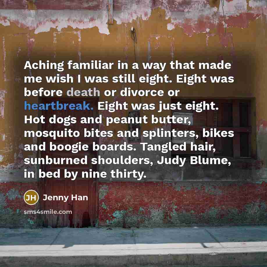 “Aching familiar in a way that made me wish I was still eight. Eight was before death or divorce or heartbreak. Eight was just eight. Hot dogs and peanut butter, mosquito bites and splinters, bikes and boogie boards. Tangled hair, sunburned shoulders, Judy Blume, in bed by nine thirty.” quote by Jenny Han