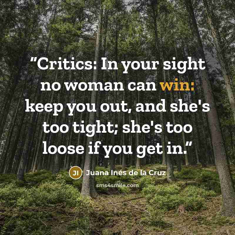 “Critics: In your sight no woman can win: keep you out, and she's too tight; she's too loose if you get in.” quote by Juana Inés de la Cruz