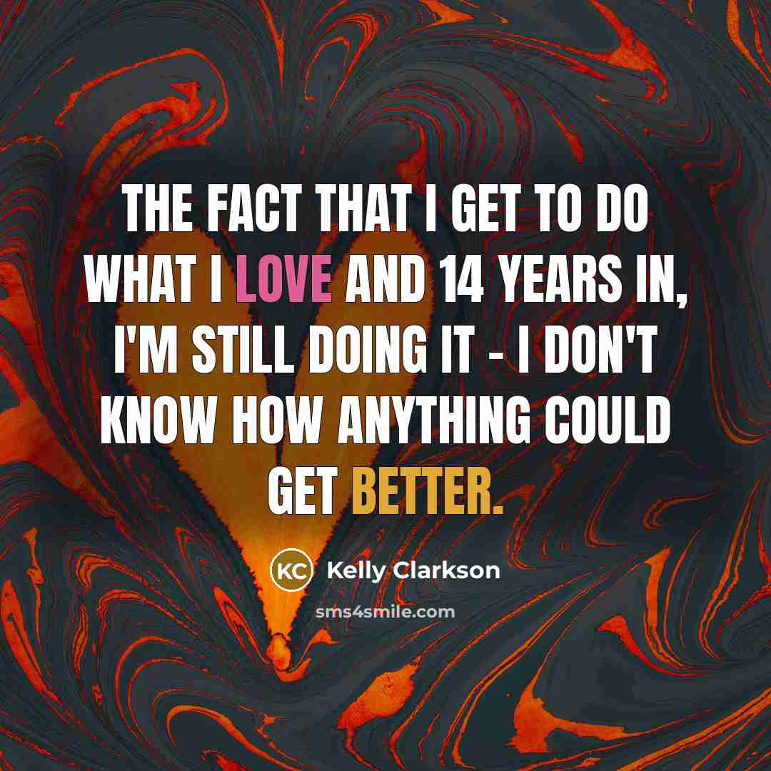 “The fact that I get to do what I love and 14 years in, I'm still doing it - I don't know how anything could get better.” quote by Kelly Clarkson