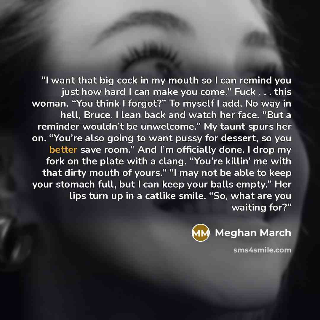 “I want that big cock in my mouth so I can remind you just how hard I can make you come.” Fuck . . . this woman. “You think I forgot?” To myself I add, No way in hell, Bruce. I lean back and watch her face. “But a reminder wouldn’t be unwelcome.” My taunt spurs her on. “You’re also going to want…” quote by Meghan March