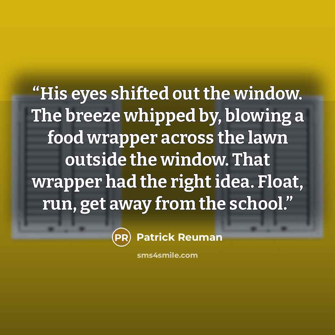 “His eyes shifted out the window. The breeze whipped by, blowing a food wrapper across the lawn outside the window. That wrapper had the right idea. Float, run, get away from the school.” quote by Patrick Reuman