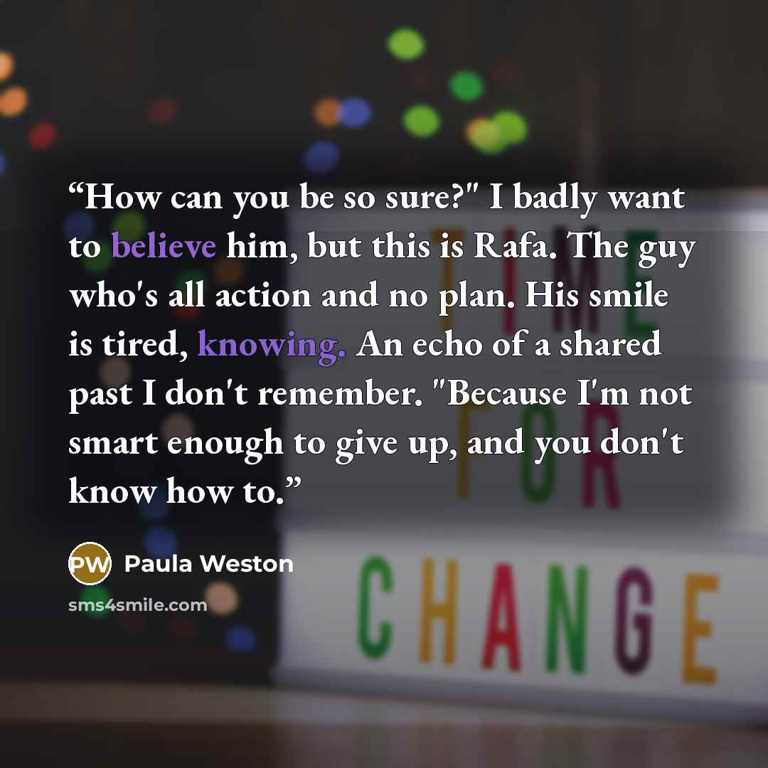 “How can you be so sure?" I badly want to believe him, but this is Rafa. The guy who's all action and no plan. His smile is tired, knowing. An echo of a shared past I don't remember. "Because I'm not smart enough to give up, and you don't know how to.” quote by Paula Weston