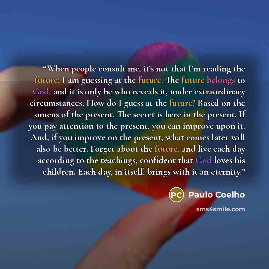 “When people consult me, it’s not that I’m reading the future; I am guessing at the future. The future belongs to God, and it is only he who reveals it, under extraordinary circumstances. How do I guess at the future? Based on the omens of the present. The secret is here in the present. If you pay…” quote by Paulo Coelho