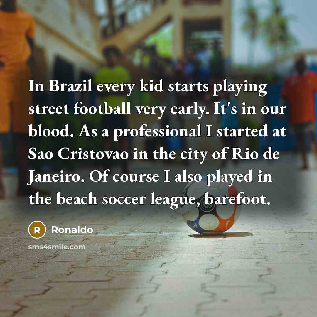 “In Brazil every kid starts playing street football very early. It's in our blood. As a professional I started at Sao Cristovao in the city of Rio de Janeiro. Of course I also played in the beach soccer league, barefoot.” quote by Ronaldo