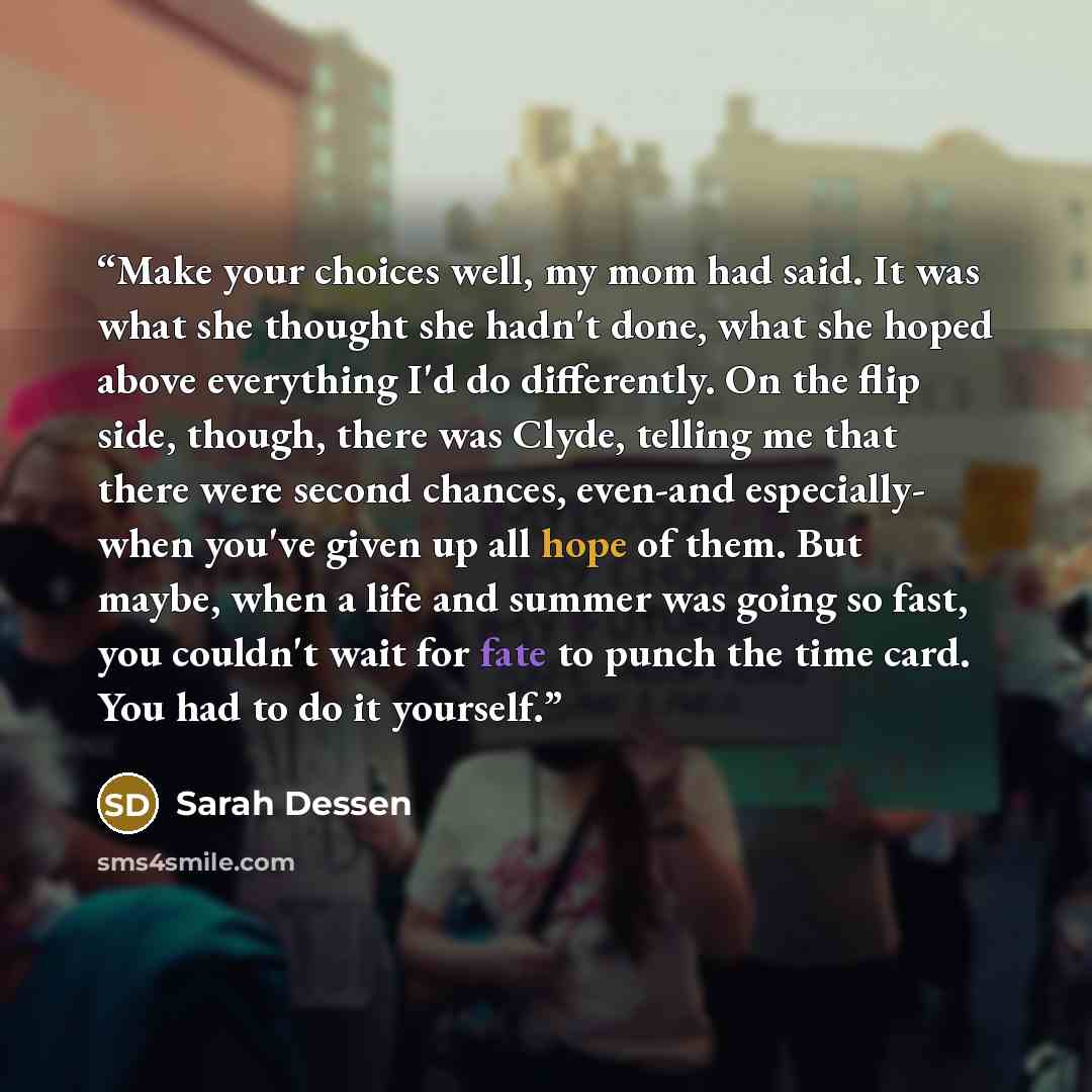 “Make your choices well, my mom had said. It was what she thought she hadn't done, what she hoped above everything I'd do differently. On the flip side, though, there was Clyde, telling me that there were second chances, even-and especially- when you've given up all hope of them. But maybe, when a…” quote by Sarah Dessen