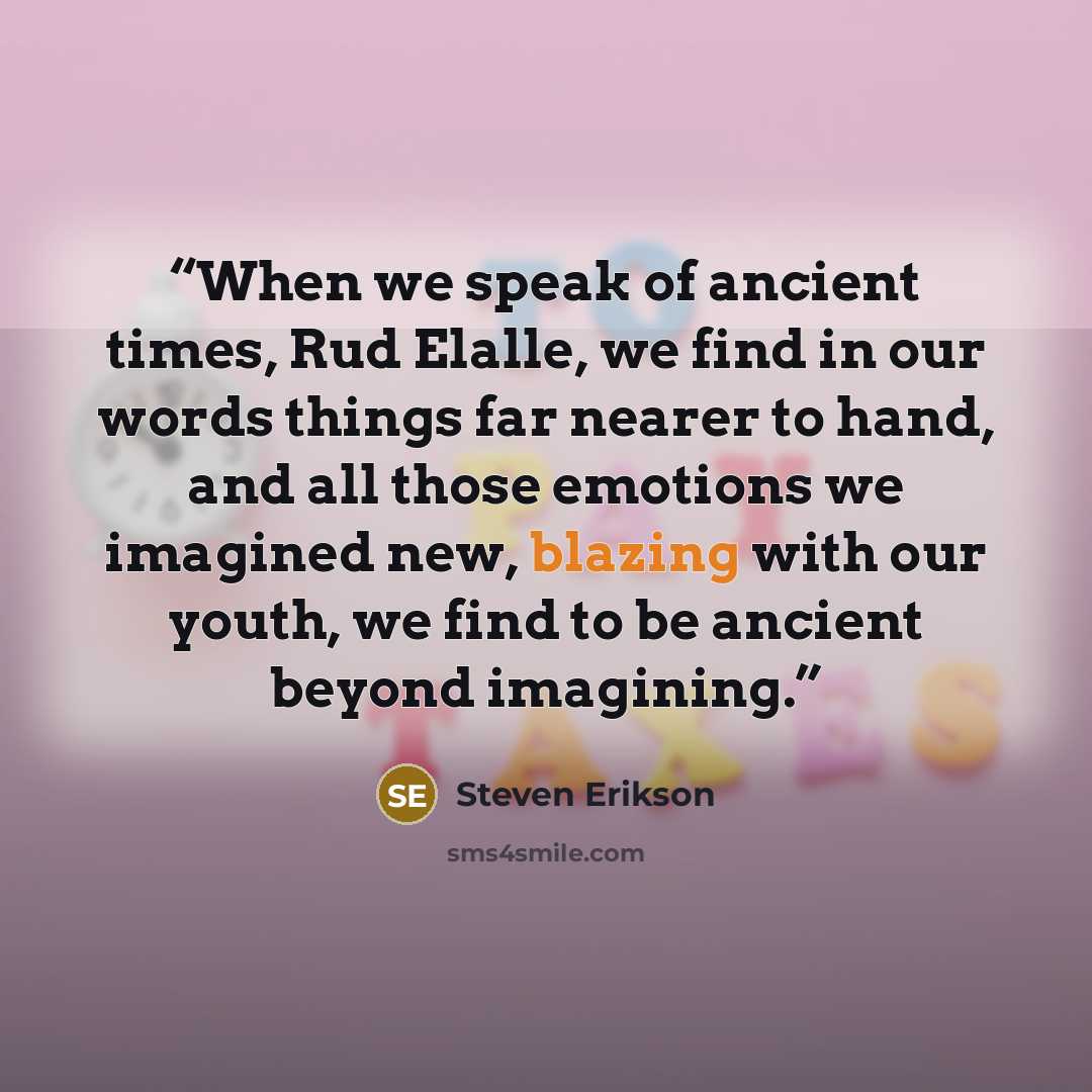 “When we speak of ancient times, Rud Elalle, we find in our words things far nearer to hand, and all those emotions we imagined new, blazing with our youth, we find to be ancient beyond imagining.” quote by Steven Erikson