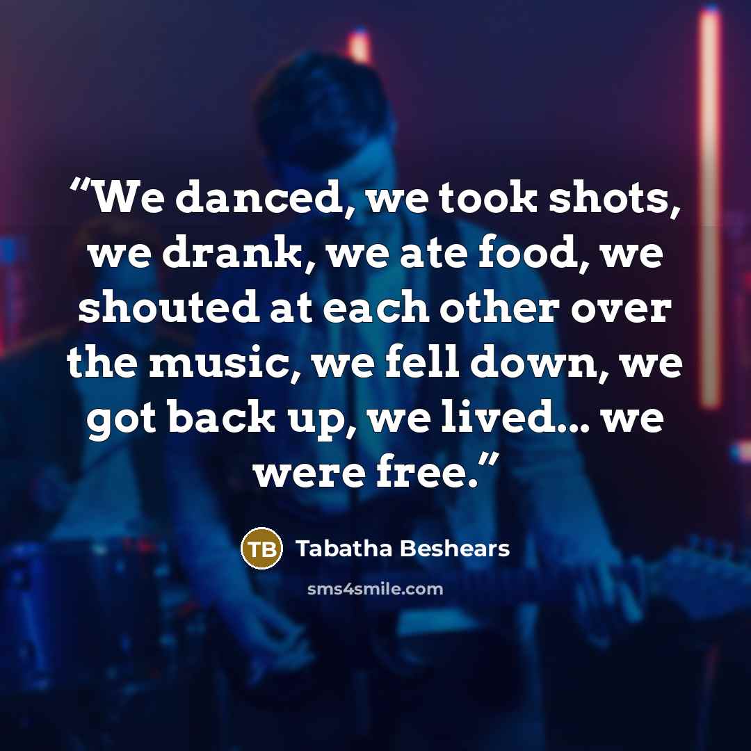 “We danced, we took shots, we drank, we ate food, we shouted at each other over the music, we fell down, we got back up, we lived... we were free.” quote by Tabatha Beshears