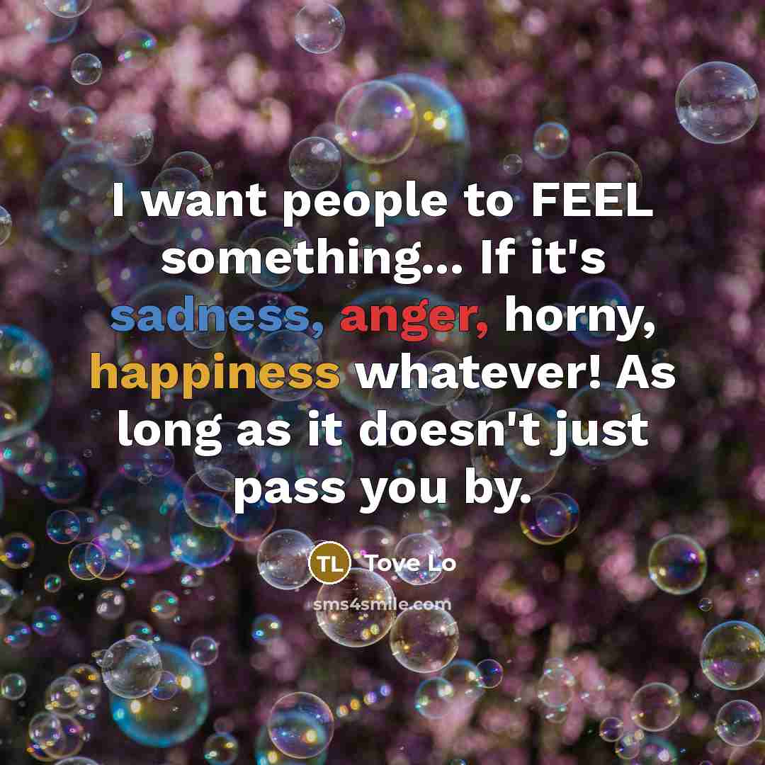 “I want people to FEEL something... If it's sadness, anger, horny, happiness whatever! As long as it doesn't just pass you by.” quote by Tove Lo