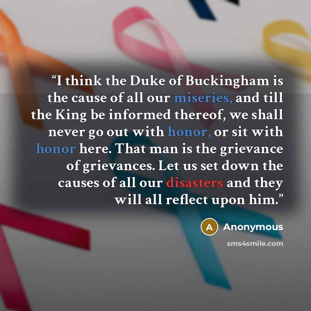 “I think the Duke of Buckingham is the cause of all our miseries, and till the King be informed thereof, we shall never go out with honor, or sit with honor here. That man is the grievance of grievances. Let us set down the causes of all our disasters and they will all reflect upon him.” quote by Anonymous