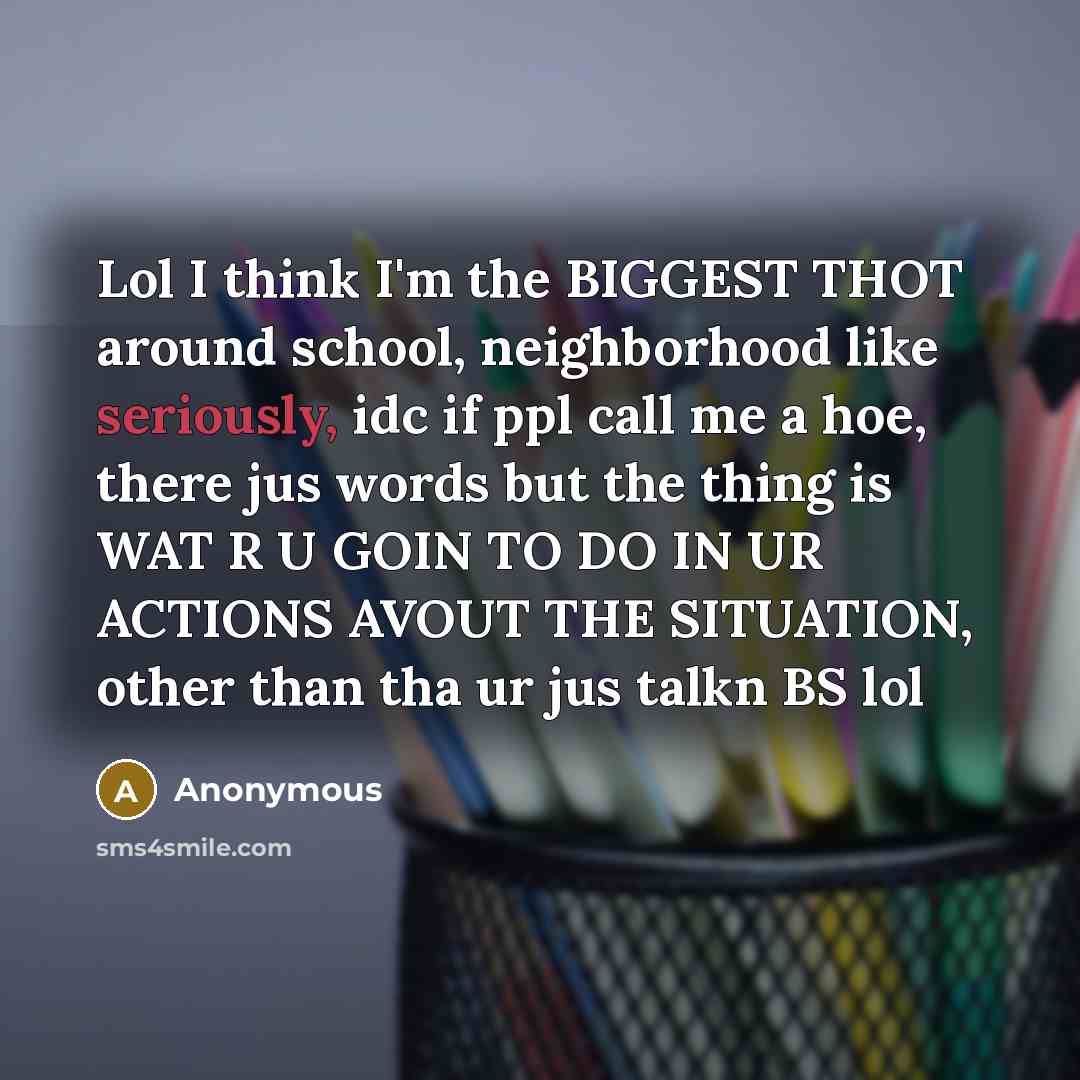 “Lol I think I'm the BIGGEST THOT around school, neighborhood like seriously, idc if ppl call me a hoe, there jus words but the thing is WAT R U GOIN TO DO IN UR ACTIONS AVOUT THE SITUATION, other than tha ur jus talkn BS lol” quote by Anonymous