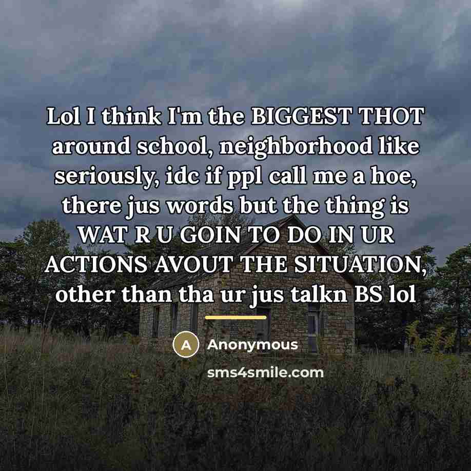 “Lol I think I'm the BIGGEST THOT around school, neighborhood like seriously, idc if ppl call me a hoe, there jus words but the thing is WAT R U GOIN TO DO IN UR ACTIONS AVOUT THE SITUATION, other than tha ur jus talkn BS lol” quote by Anonymous