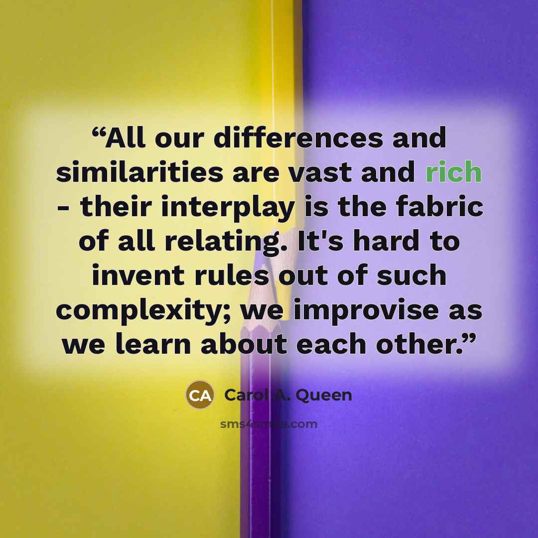 “All our differences and similarities are vast and rich - their interplay is the fabric of all relating. It's hard to invent rules out of such complexity; we improvise as we learn about each other.” quote by Carol A. Queen