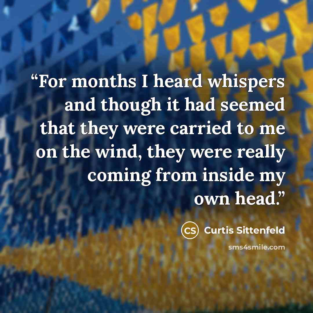 “For months I heard whispers and though it had seemed that they were carried to me on the wind, they were really coming from inside my own head.” quote by Curtis Sittenfeld