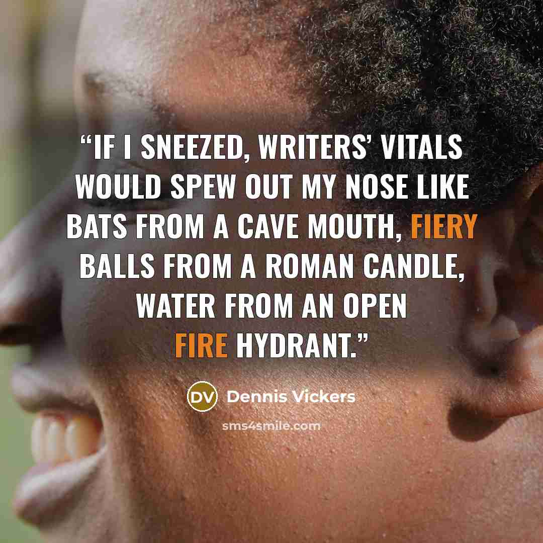 “If I sneezed, writers’ vitals would spew out my nose like bats from a cave mouth, fiery balls from a roman candle, water from an open fire hydrant.” quote by Dennis Vickers