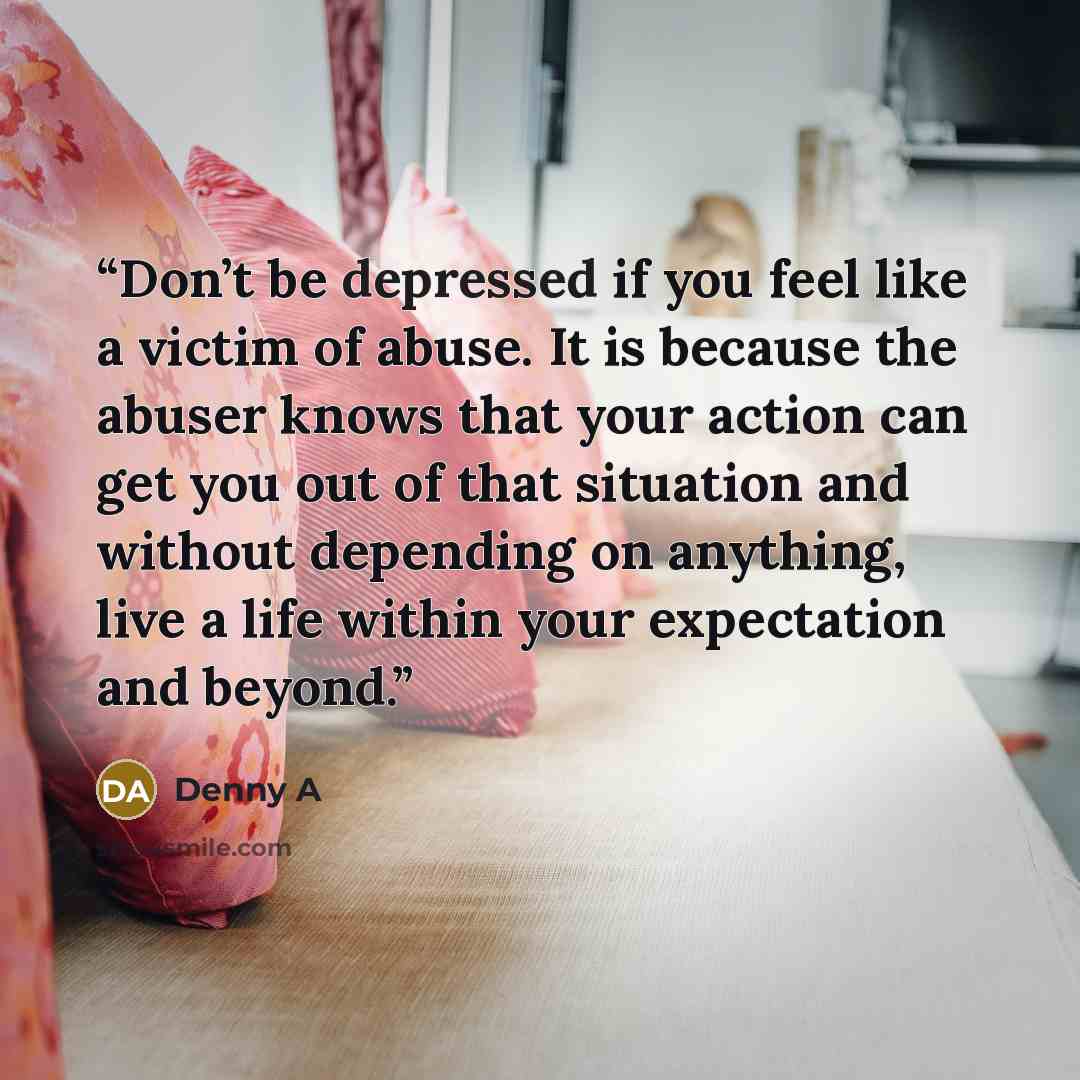 “Don’t be depressed if you feel like a victim of abuse. It is because the abuser knows that your action can get you out of that situation and without depending on anything, live a life within your expectation and beyond.” quote by Denny A