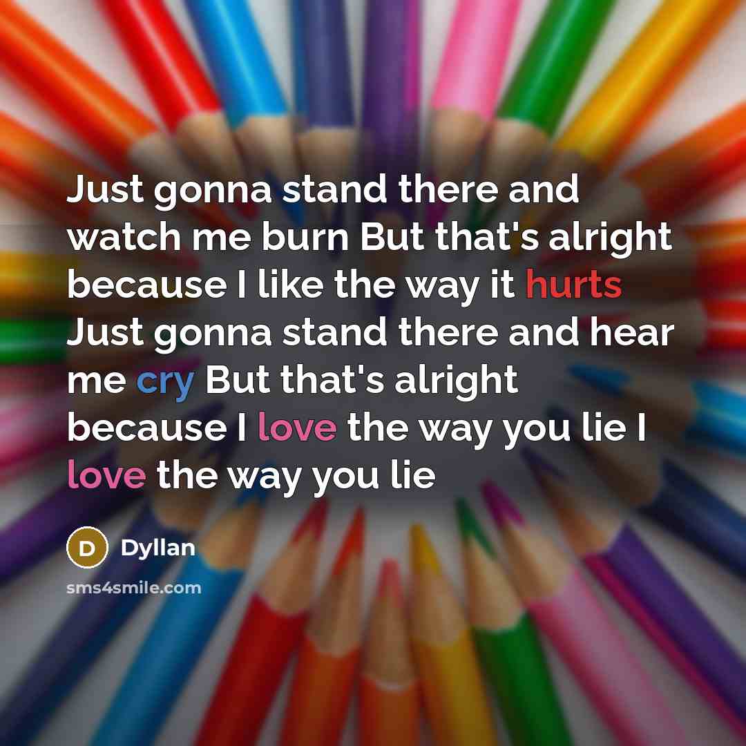 “Just gonna stand there and watch me burn But that's alright because I like the way it hurts Just gonna stand there and hear me cry But that's alright because I love the way you lie I love the way you lie” quote by Dyllan
