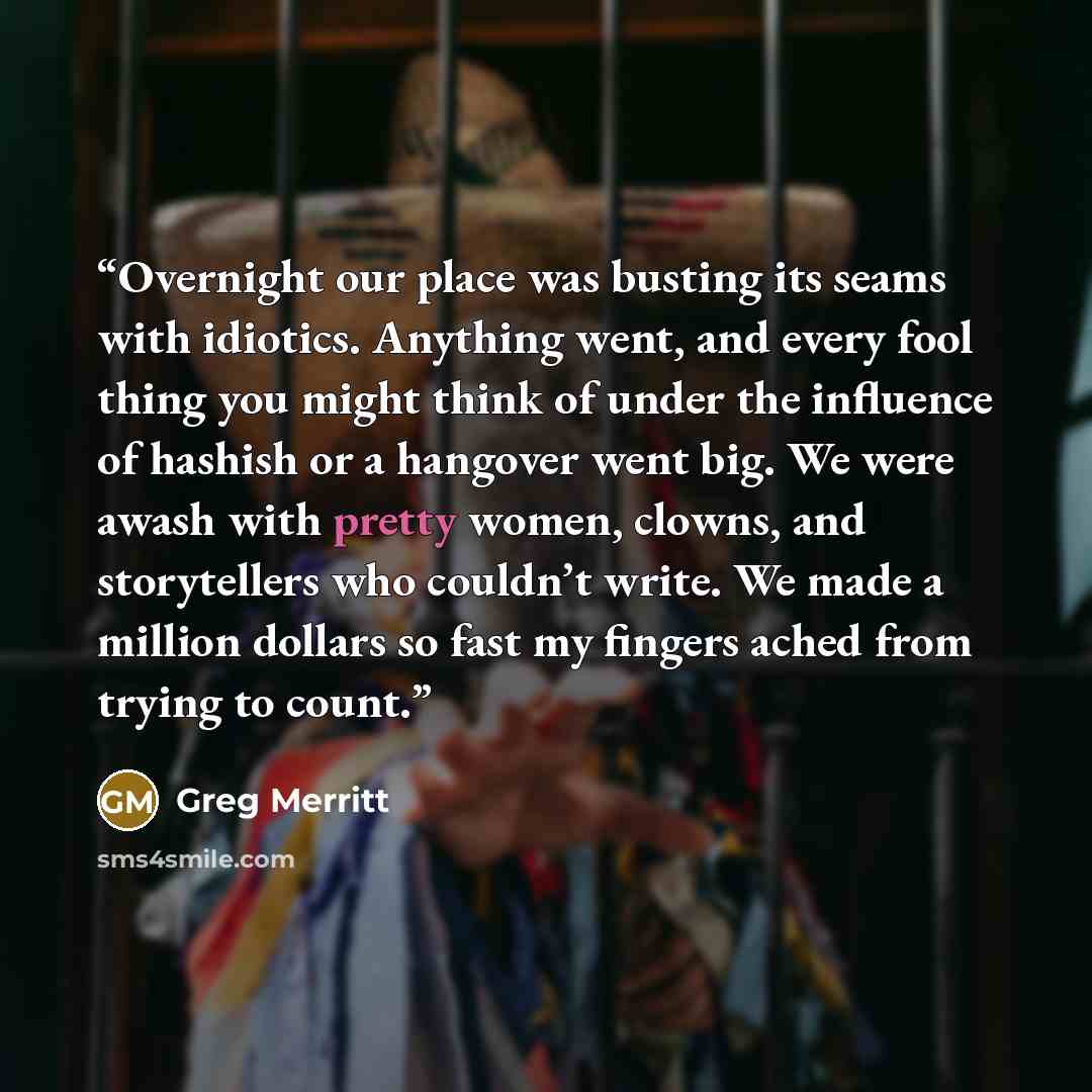 “Overnight our place was busting its seams with idiotics. Anything went, and every fool thing you might think of under the influence of hashish or a hangover went big. We were awash with pretty women, clowns, and storytellers who couldn’t write. We made a million dollars so fast my fingers ached…” quote by Greg Merritt