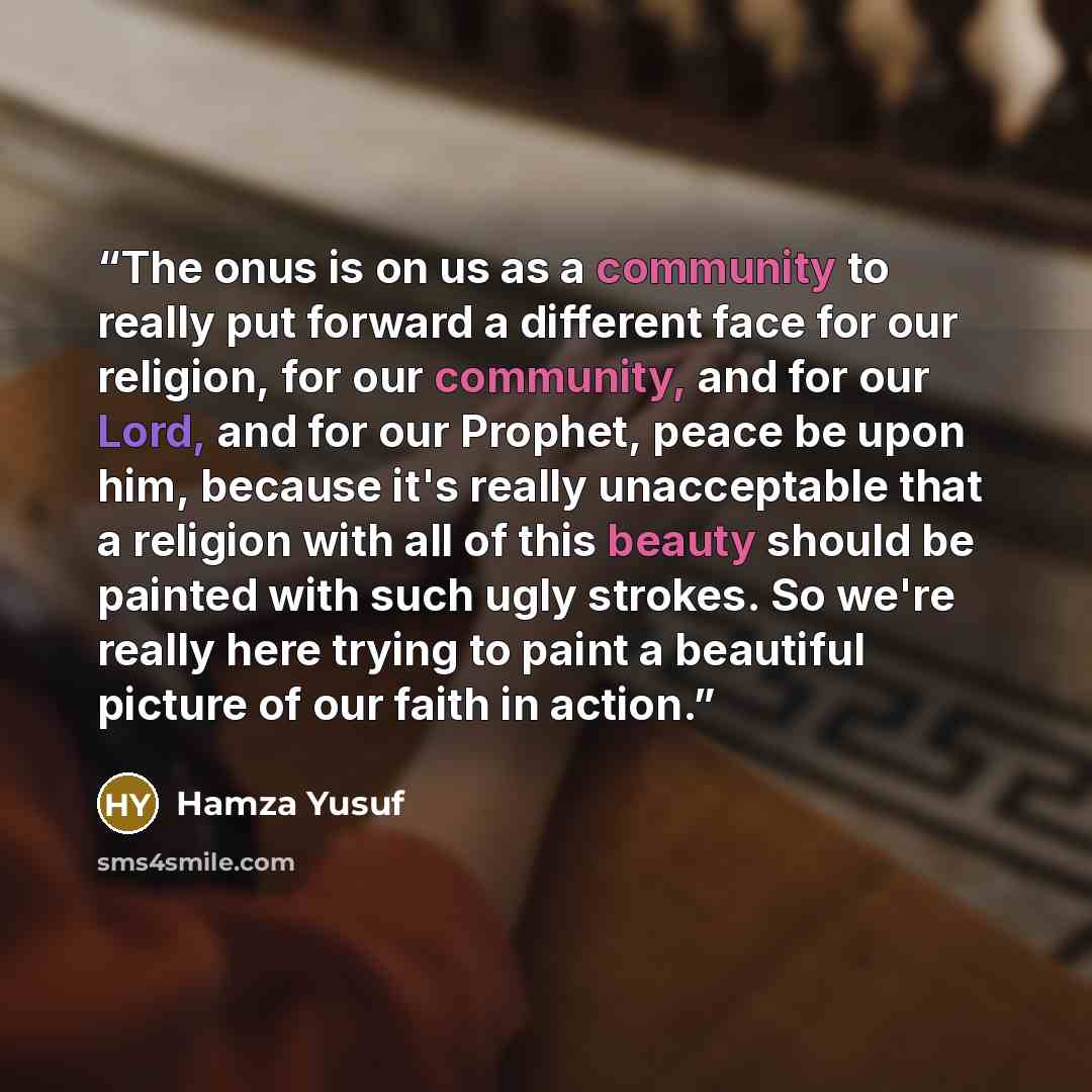 “The onus is on us as a community to really put forward a different face for our religion, for our community, and for our Lord, and for our Prophet, peace be upon him, because it's really unacceptable that a religion with all of this beauty should be painted with such ugly strokes. So we're really…” quote by Hamza Yusuf
