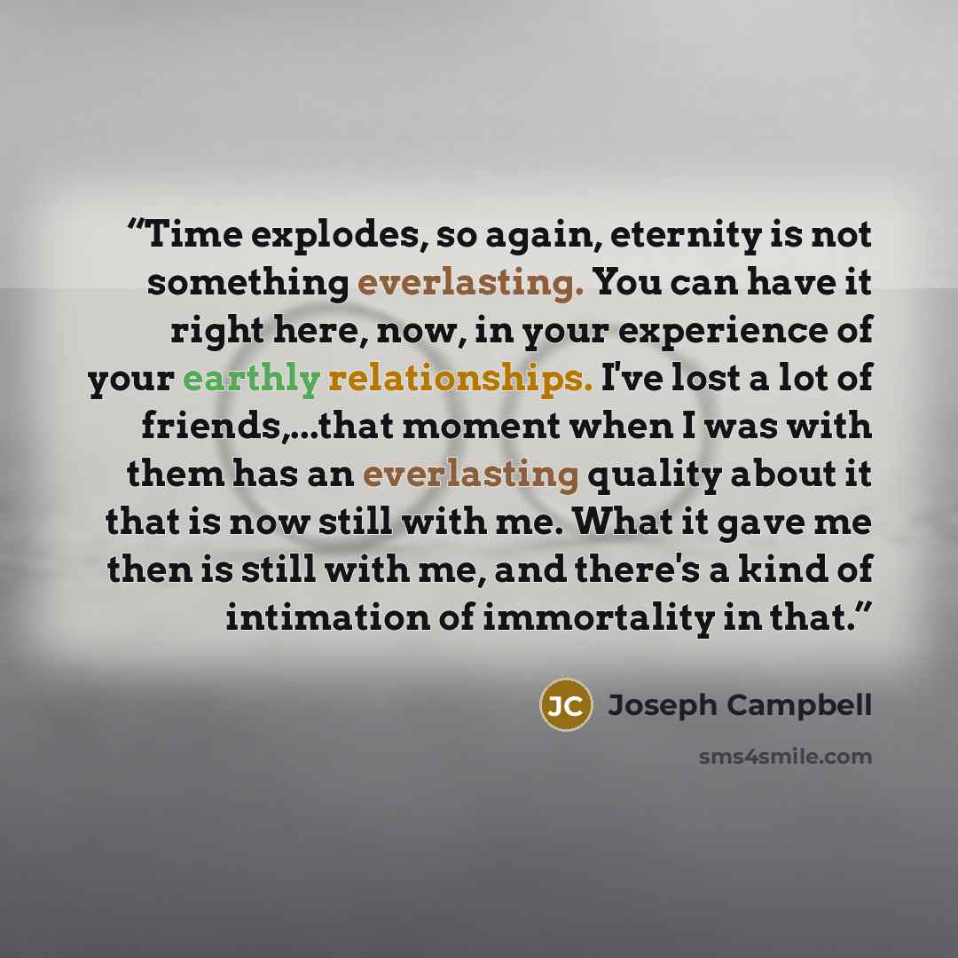“Time explodes, so again, eternity is not something everlasting. You can have it right here, now, in your experience of your earthly relationships. I've lost a lot of friends,...that moment when I was with them has an everlasting quality about it that is now still with me. What it gave me then is…” quote by Joseph Campbell