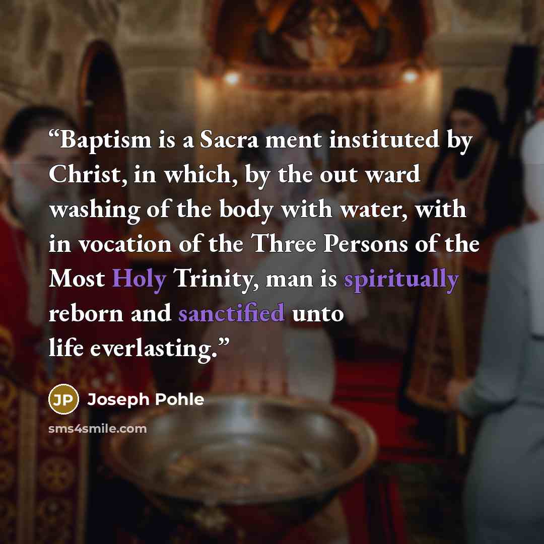 “Baptism is a Sacra ment instituted by Christ, in which, by the out ward washing of the body with water, with in vocation of the Three Persons of the Most Holy Trinity, man is spiritually reborn and sanctified unto life everlasting.” quote by Joseph Pohle
