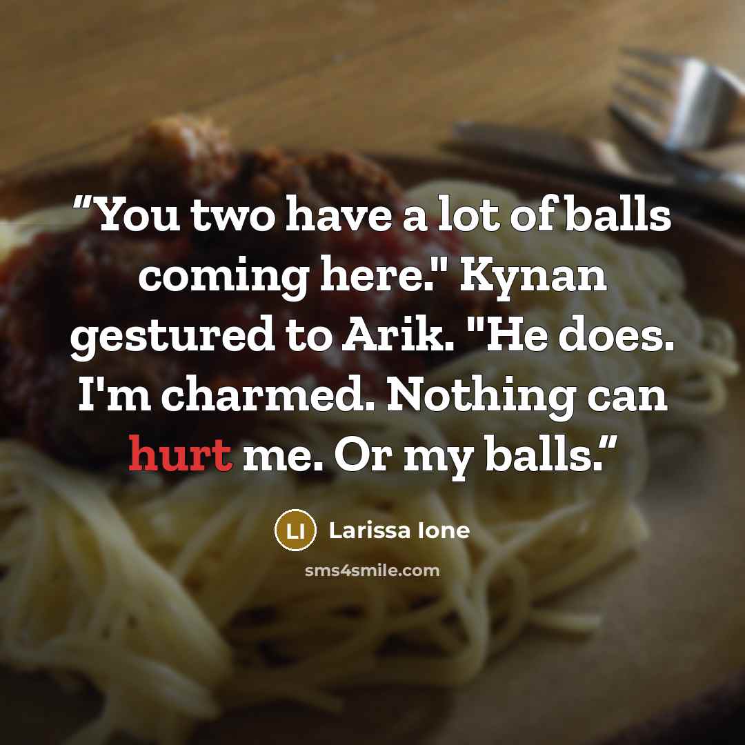 “You two have a lot of balls coming here." Kynan gestured to Arik. "He does. I'm charmed. Nothing can hurt me. Or my balls.” quote by Larissa Ione