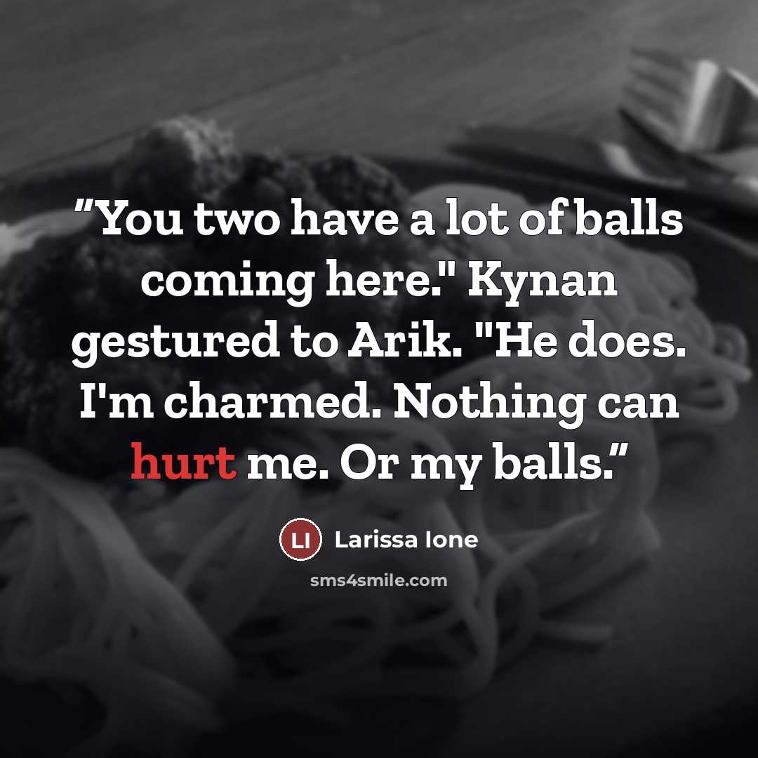 “You two have a lot of balls coming here." Kynan gestured to Arik. "He does. I'm charmed. Nothing can hurt me. Or my balls.” quote by Larissa Ione