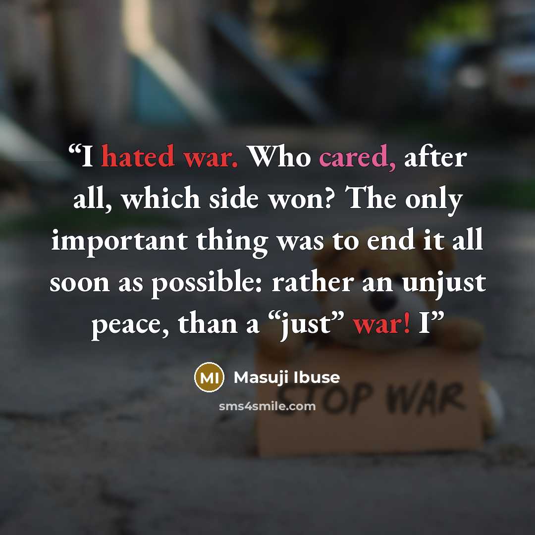 “I hated war. Who cared, after all, which side won? The only important thing was to end it all soon as possible: rather an unjust peace, than a “just” war! I” quote by Masuji Ibuse