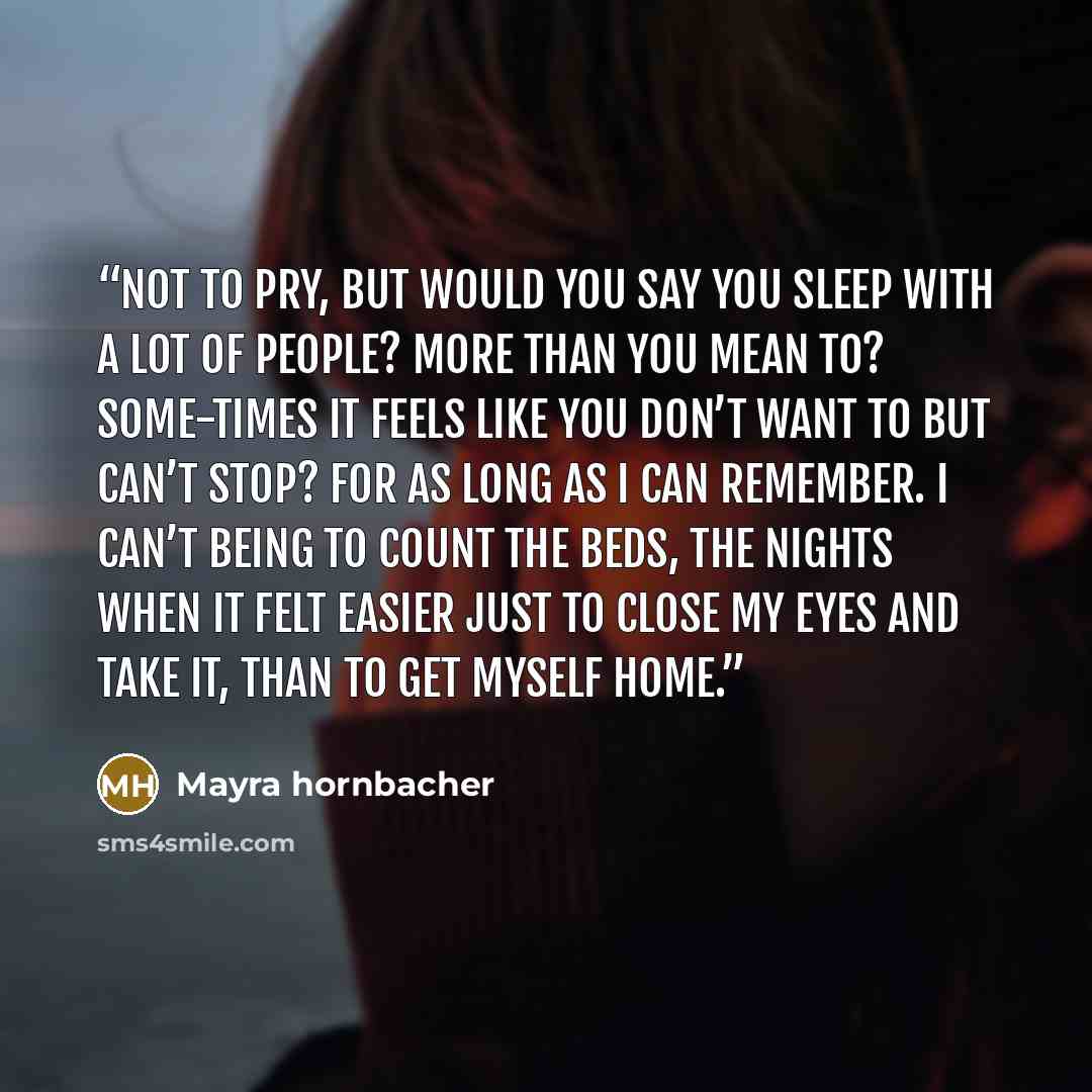 “Not to pry, but would you say you sleep with a lot of people? More than you mean to? Some-times it feels like you don’t want to but can’t stop? For as long as I can remember. I can’t being to count the beds, the nights when it felt easier just to close my eyes and take it, than to get myself home.” quote by Mayra hornbacher