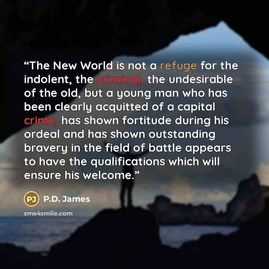 “The New World is not a refuge for the indolent, the criminal, the undesirable of the old, but a young man who has been clearly acquitted of a capital crime, has shown fortitude during his ordeal and has shown outstanding bravery in the field of battle appears to have the qualifications which will…” quote by P.D. James
