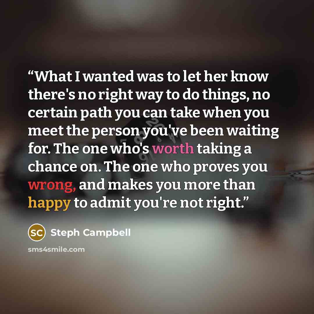 “What I wanted was to let her know there's no right way to do things, no certain path you can take when you meet the person you've been waiting for. The one who's worth taking a chance on. The one who proves you wrong, and makes you more than happy to admit you're not right.” quote by Steph Campbell