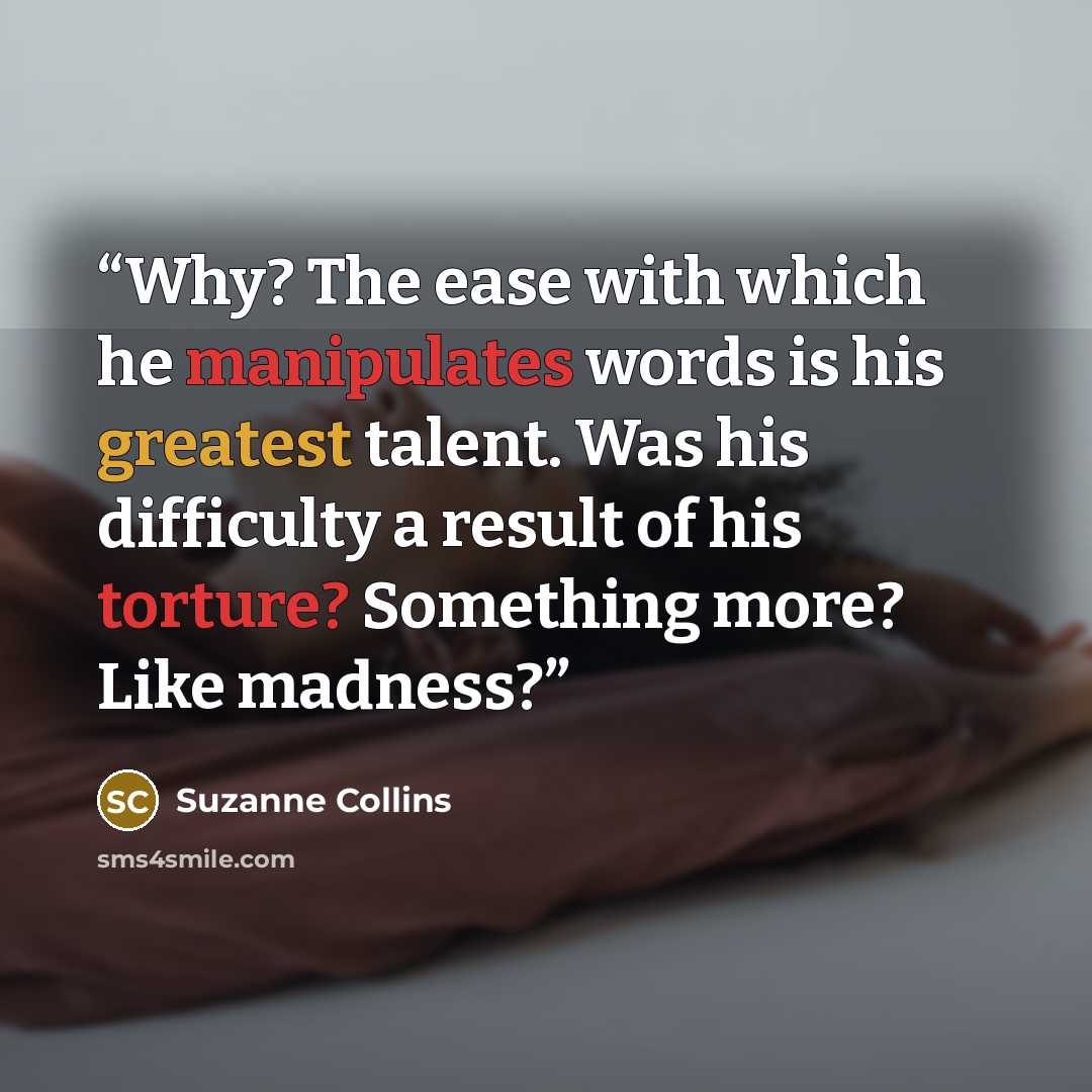 “Why? The ease with which he manipulates words is his greatest talent. Was his difficulty a result of his torture? Something more? Like madness?” quote by Suzanne Collins