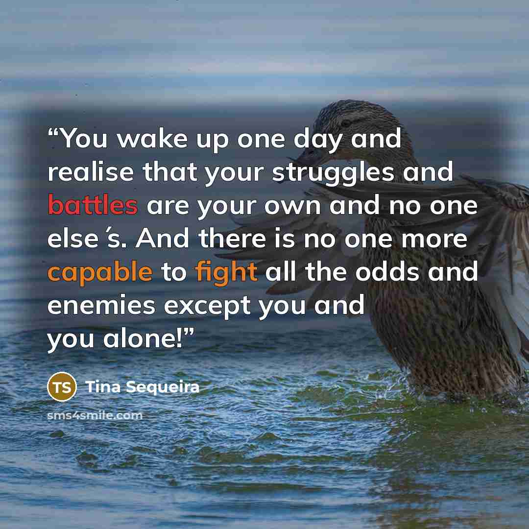 “You wake up one day and realise that your struggles and battles are your own and no one else ́s. And there is no one more capable to fight all the odds and enemies except you and you alone!” quote by Tina Sequeira