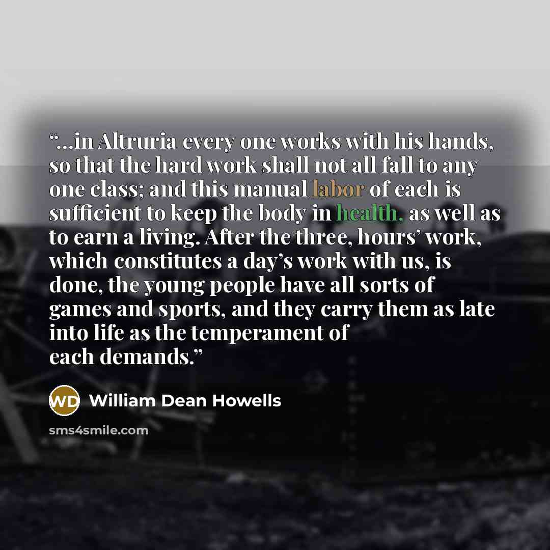 “…in Altruria every one works with his hands, so that the hard work shall not all fall to any one class; and this manual labor of each is sufficient to keep the body in health, as well as to earn a living. After the three, hours’ work, which constitutes a day’s work with us, is done, the young…” quote by William Dean Howells