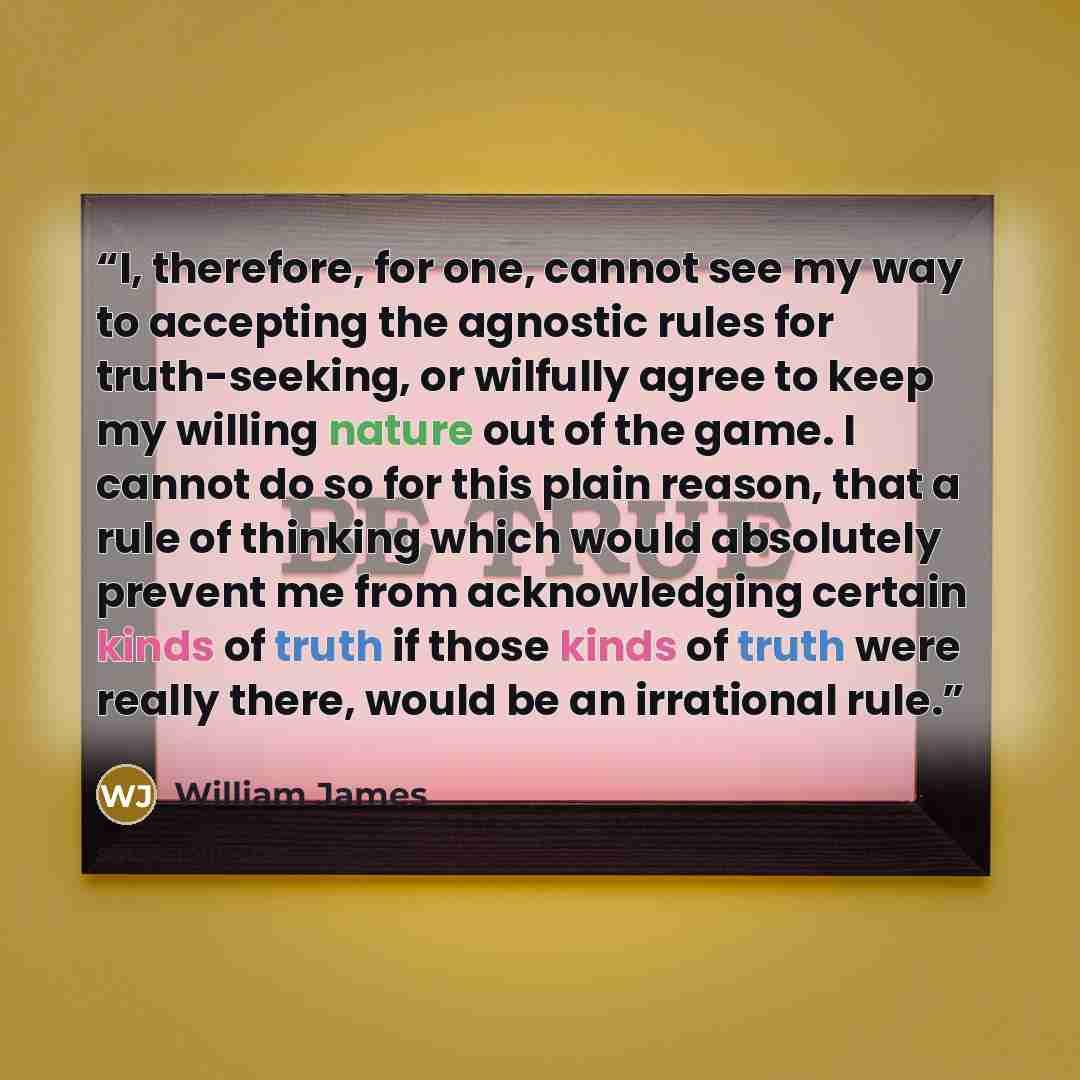 “I, therefore, for one, cannot see my way to accepting the agnostic rules for truth-seeking, or wilfully agree to keep my willing nature out of the game. I cannot do so for this plain reason, that a rule of thinking which would absolutely prevent me from acknowledging certain kinds of truth if…” quote by William James