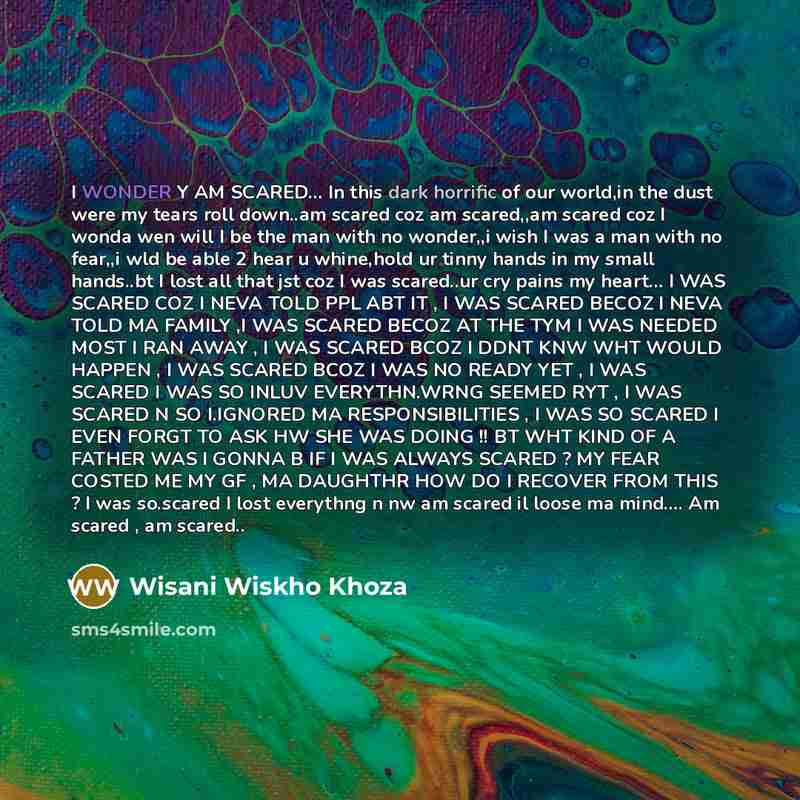 “I WONDER Y AM SCARED… In this dark horrific of our world,in the dust were my tears roll down..am scared coz am scared,,am scared coz I wonda wen will I be the man with no wonder,,i wish I was a man with no fear,,i wld be able 2 hear u whine,hold ur tinny hands in my small hands..bt I lost all that…” quote by Wisani Wiskho Khoza