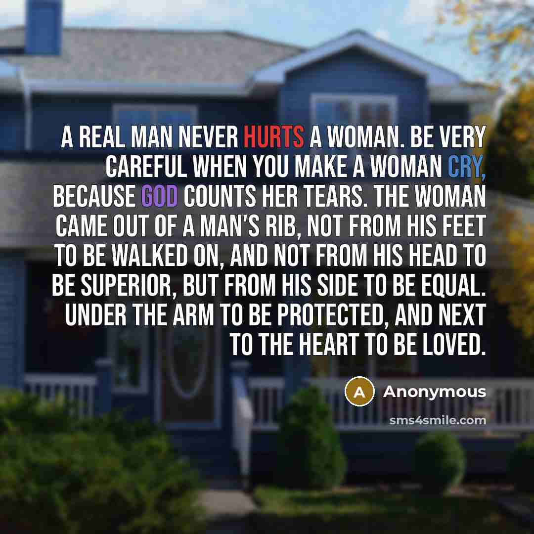 “A real man never hurts a woman. Be very careful when you make a woman cry, because God counts her tears. The woman came out of a man's rib, not from his feet to be walked on, and not from his head to be superior, but from his side to be equal. Under the arm to be protected, and next to the heart…” quote by Anonymous