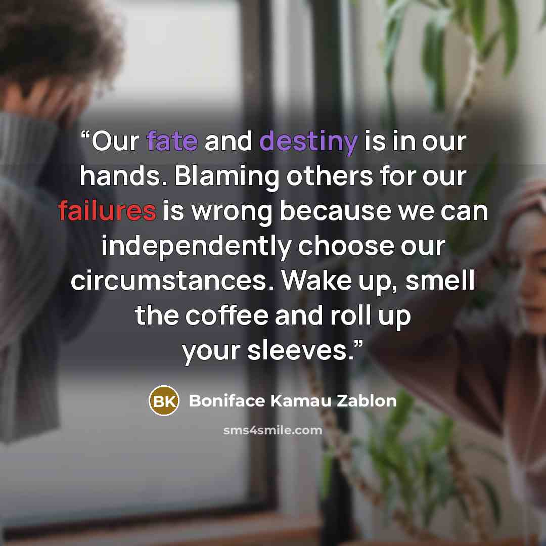 “Our fate and destiny is in our hands. Blaming others for our failures is wrong because we can independently choose our circumstances. Wake up, smell the coffee and roll up your sleeves.” quote by Boniface Kamau Zablon