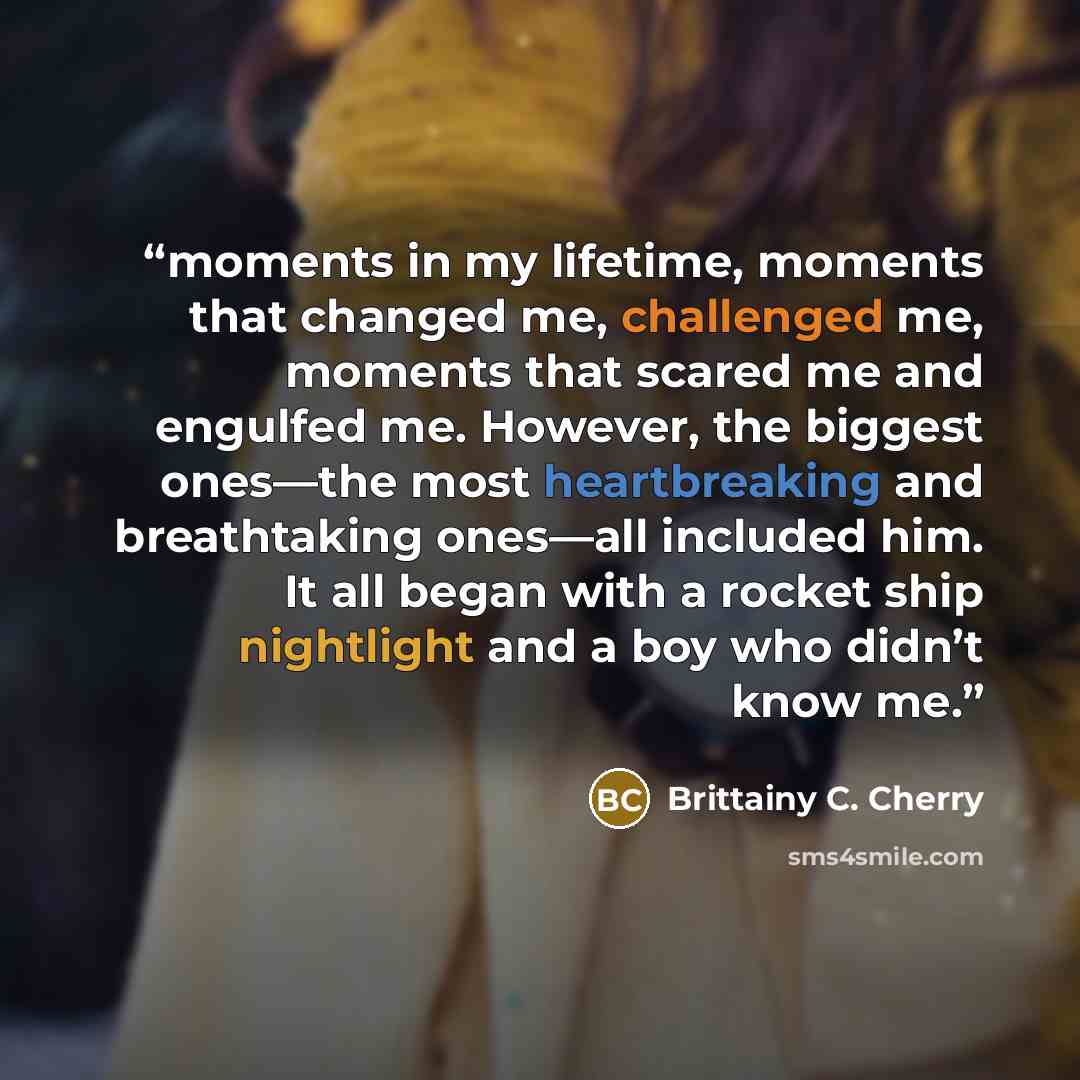 “moments in my lifetime, moments that changed me, challenged me, moments that scared me and engulfed me. However, the biggest ones—the most heartbreaking and breathtaking ones—all included him. It all began with a rocket ship nightlight and a boy who didn’t know me.” quote by Brittainy C. Cherry