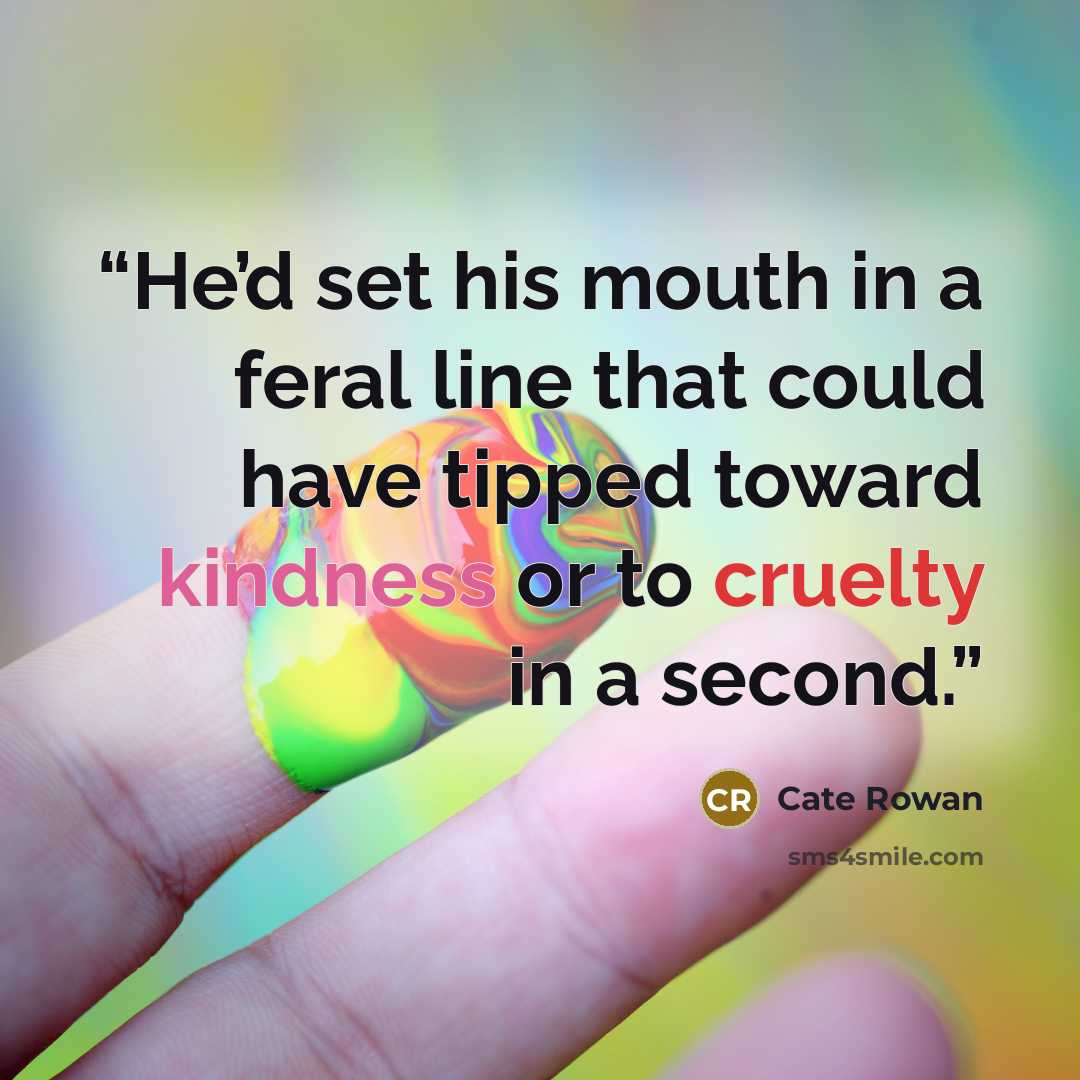 “He’d set his mouth in a feral line that could have tipped toward kindness or to cruelty in a second.” quote by Cate Rowan