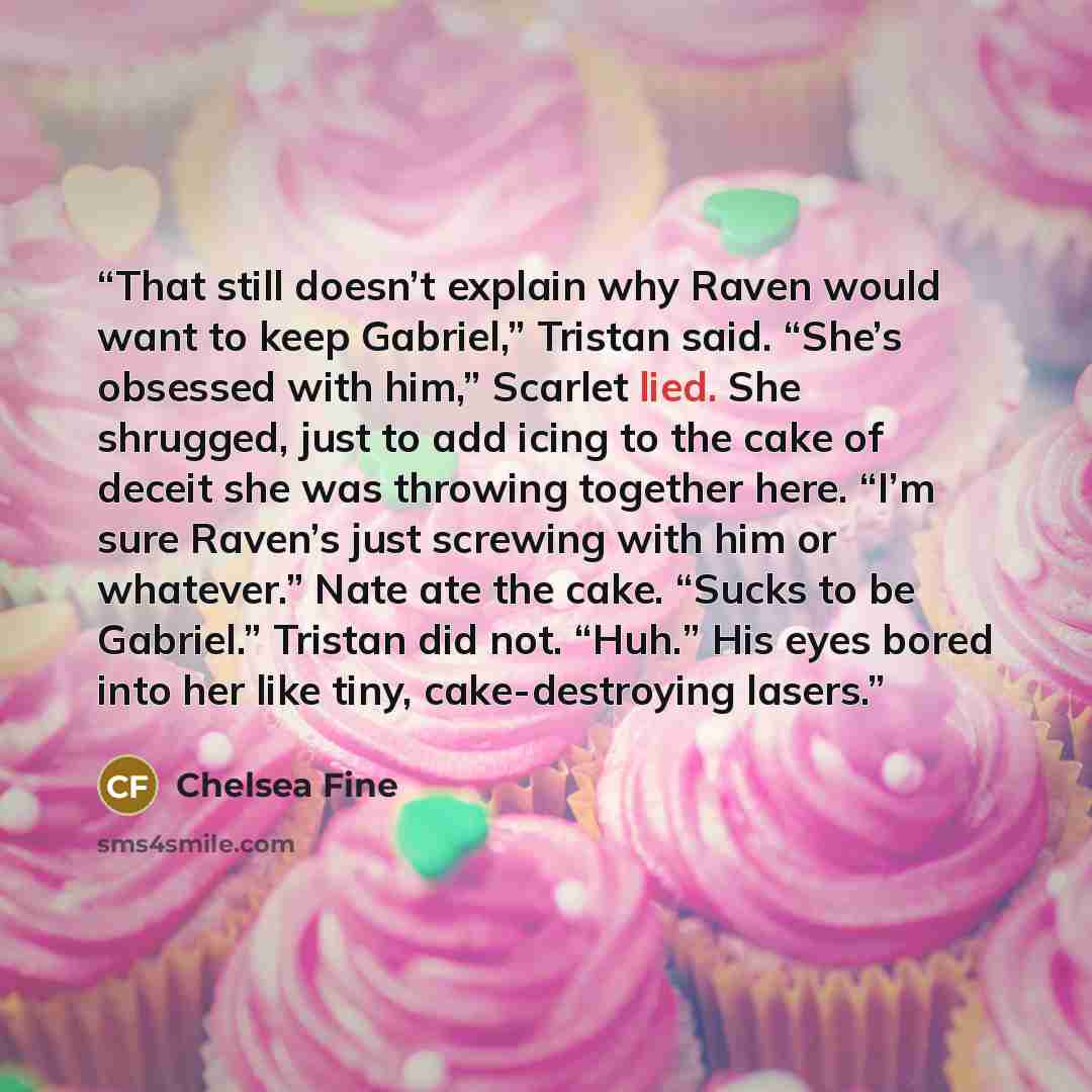 “That still doesn’t explain why Raven would want to keep Gabriel,” Tristan said. “She’s obsessed with him,” Scarlet lied. She shrugged, just to add icing to the cake of deceit she was throwing together here. “I’m sure Raven’s just screwing with him or whatever.” Nate ate the cake. “Sucks to be…” quote by Chelsea Fine