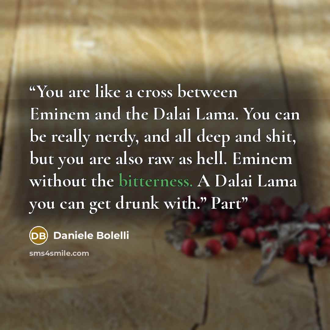“You are like a cross between Eminem and the Dalai Lama. You can be really nerdy, and all deep and shit, but you are also raw as hell. Eminem without the bitterness. A Dalai Lama you can get drunk with.” Part” quote by Daniele Bolelli
