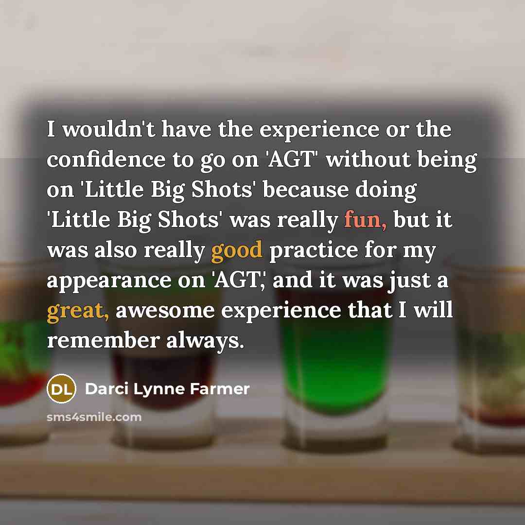 “I wouldn't have the experience or the confidence to go on 'AGT' without being on 'Little Big Shots' because doing 'Little Big Shots' was really fun, but it was also really good practice for my appearance on 'AGT,' and it was just a great, awesome experience that I will remember always.” quote by Darci Lynne Farmer