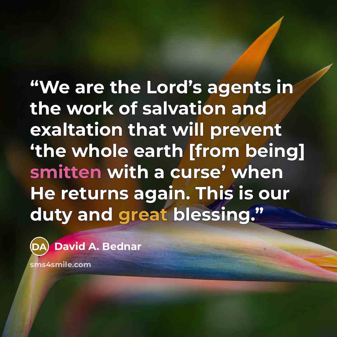 “We are the Lord’s agents in the work of salvation and exaltation that will prevent ‘the whole earth [from being] smitten with a curse’ when He returns again. This is our duty and great blessing.” quote by David A. Bednar