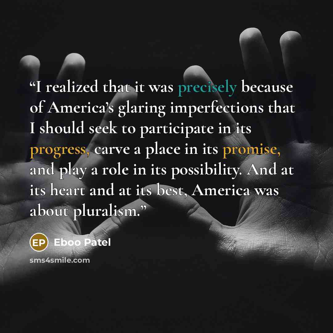 “I realized that it was precisely because of America’s glaring imperfections that I should seek to participate in its progress, carve a place in its promise, and play a role in its possibility. And at its heart and at its best, America was about pluralism.” quote by Eboo Patel