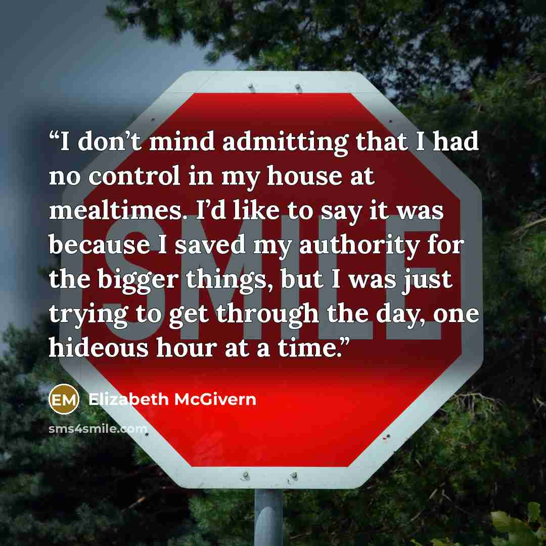 “I don’t mind admitting that I had no control in my house at mealtimes. I’d like to say it was because I saved my authority for the bigger things, but I was just trying to get through the day, one hideous hour at a time.” quote by Elizabeth McGivern