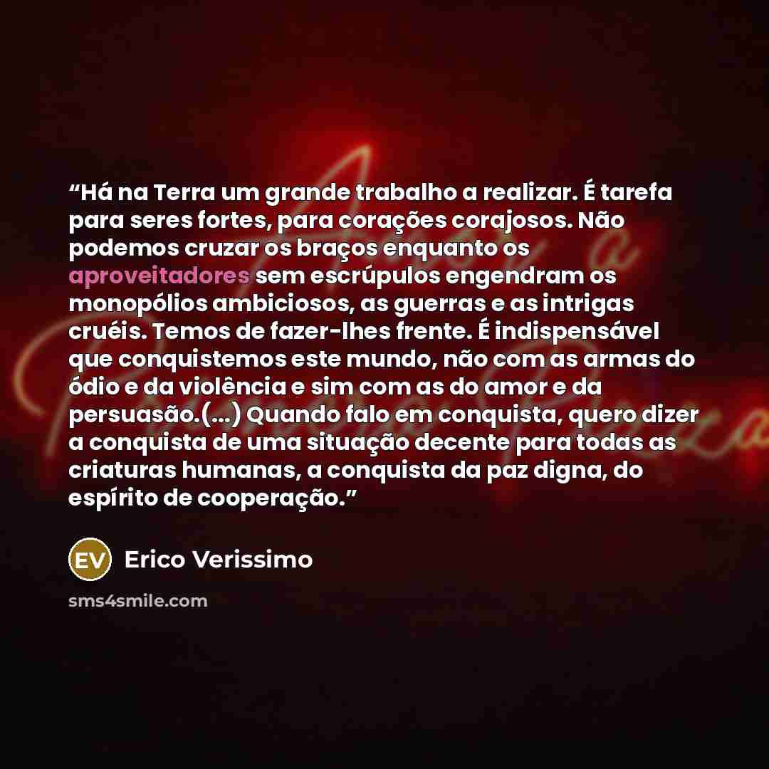“Há na Terra um grande trabalho a realizar. É tarefa para seres fortes, para corações corajosos. Não podemos cruzar os braços enquanto os aproveitadores sem escrúpulos engendram os monopólios ambiciosos, as guerras e as intrigas cruéis. Temos de fazer-lhes frente. É indispensável que conquistemos…” quote by Erico Verissimo